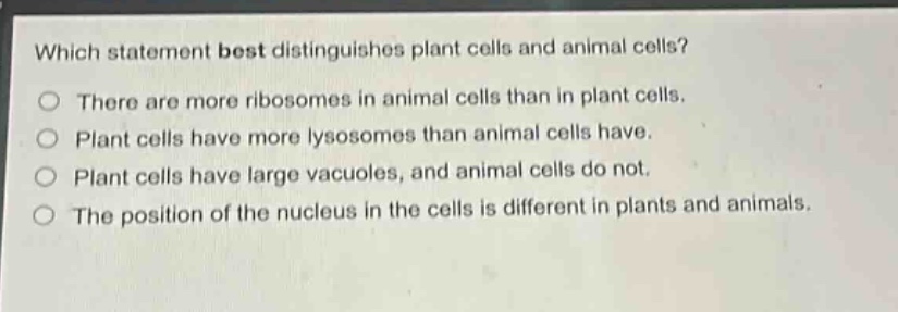which statement best distinguishes plant cells and animal cells?\no there are more ribosomes in animal cells than in plant cells.\no plant cells have more lysosomes than animal cells have.\no plant cells have large vacuoles, and animal cells do not.\no the position of the nucleus in the cells is different in plants and animals.