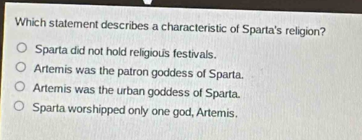 which statement describes a characteristic of spartas religion?\nsparta did not hold religious festivals.\nartemis was the patron goddess of sparta.\nartemis was the urban goddess of sparta.\nsparta worshipped only one god, artemis.