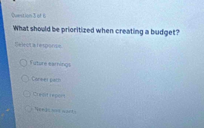 question 3 of 6\nwhat should be prioritized when creating a budget?\nselect a response.\n○ future earnings\n○ career path\n○ credit report\n○ needs and wants