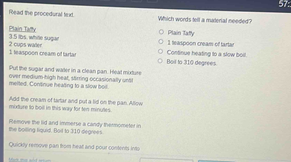 read the procedural text.\nplain taffy\n3.5 lbs. white sugar\n2 cups water\n1 teaspoon cream of tartar\nput the sugar and water in a clean pan. heat mixture over medium - high heat, stirring occasionally until melted. continue heating to a slow boil.\nadd the cream of tartar and put a lid on the pan. allow mixture to boil in this way for ten minutes.\nremove the lid and immerse a candy thermometer in the boiling liquid. boil to 310 degrees.\nquickly remove pan from heat and pour contents into\nwhich words tell a material needed?\nplain taffy\n1 teaspoon cream of tartar\ncontinue heating to a slow boil.\nboil to 310 degrees.