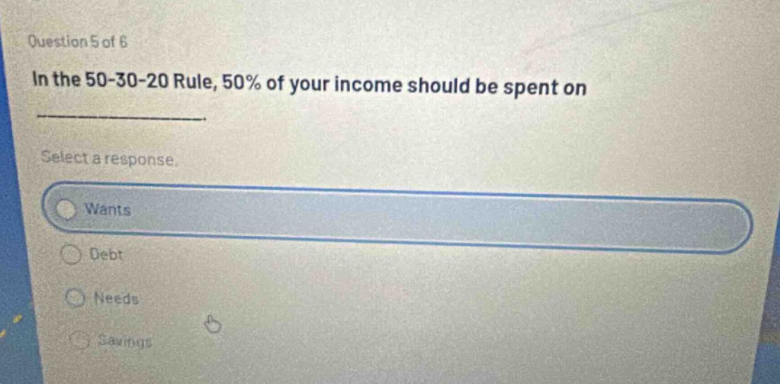 question 5 of 6\nin the 50 - 30 - 20 rule, 50% of your income should be spent on\nselect a response.\nwants\ndebt\nneeds\nsavings