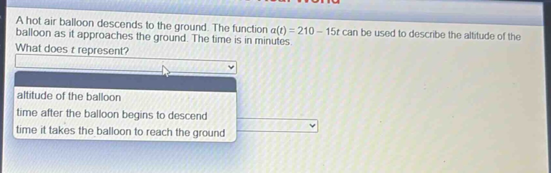 a hot air balloon descends to the ground. the function a(t) = 210 - 15t can be used to describe the altitude of the balloon as it approaches the ground. the time is in minutes. what does t represent? altitude of the balloon time after the balloon begins to descend time it takes the balloon to reach the ground