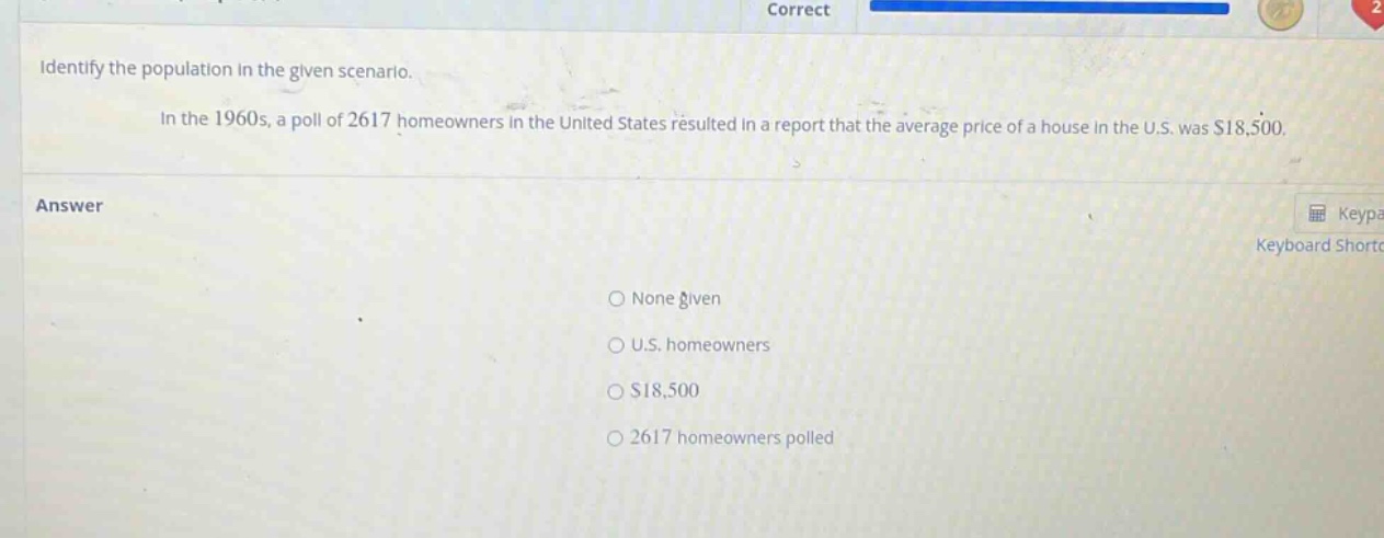 identify the population in the given scenario. in the 1960s, a poll of 2617 homeowners in the united states resulted in a report that the average price of a house in the u.s. was $18,500. answer none given u.s. homeowners $18,500 2617 homeowners polled