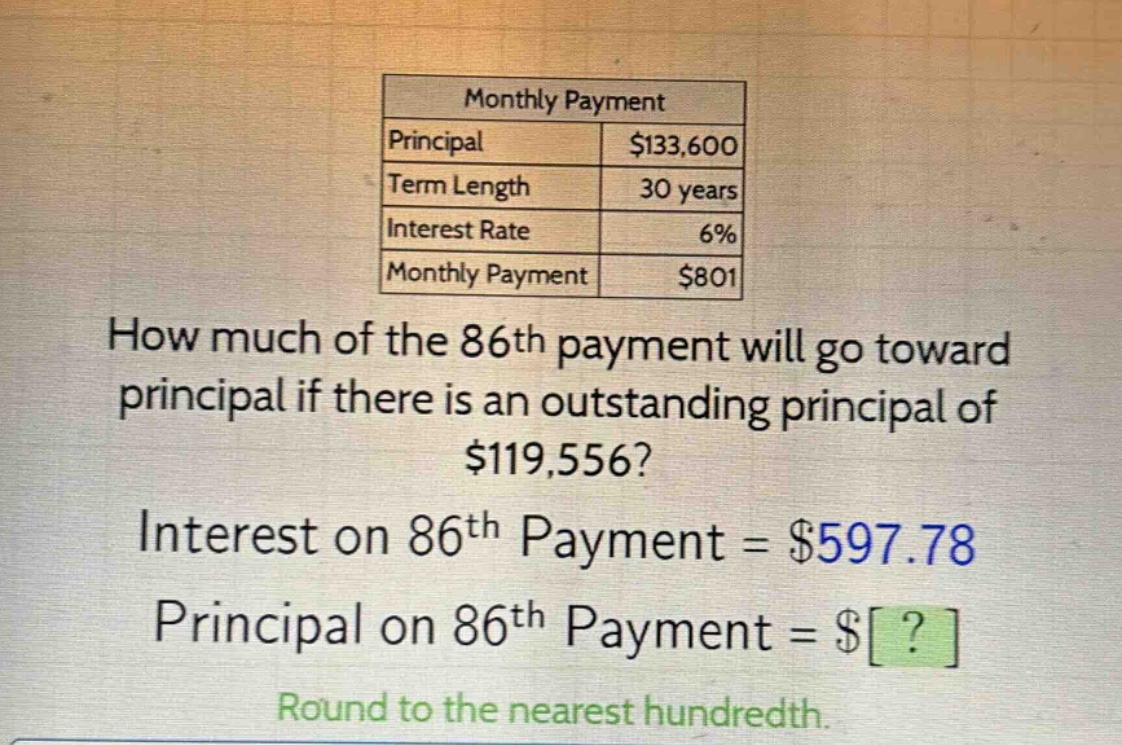 monthly payment\nprincipal $133,600\nterm length 30 years\ninterest rate 6%\nmonthly payment $801\nhow much of the 86th payment will go toward principal if there is an outstanding principal of $119,556?\ninterest on 86th payment = $597.78\nprincipal on 86th payment = $?\nround to the nearest hundredth.