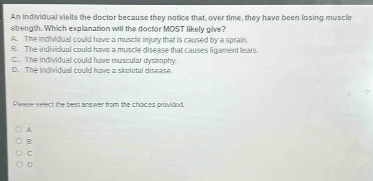 an individual visits the doctor because they notice that, over time, they have been losing muscle strength. which explanation will the doctor most likely give? a. the individual could have a muscle injury that is caused by a sprain. b. the individual could have a muscle disease that causes ligament tears. c. the individual could have muscular dystrophy. d. the individual could have a skeletal disease. please select the best answer from the choices provided. o a o b o c o d