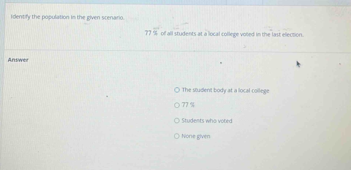 identify the population in the given scenario. 77% of all students at a local college voted in the last election. answer the student body at a local college 77% students who voted none given