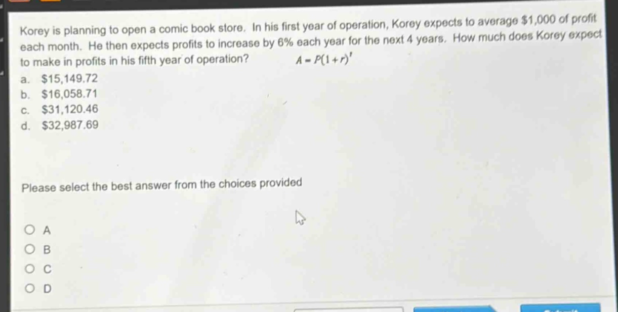 korey is planning to open a comic - book store. in his first year of operation, korey expects to average $1,000 of profit each month. he then expects profits to increase by 6% each year for the next 4 years. how much does korey expect to make in profits in his fifth year of operation? $a = p(1 + r)^t$ a. $15,149.72 b. $16,058.71 c. $31,120.46 d. $32,987.69 please select the best answer from the choices provided