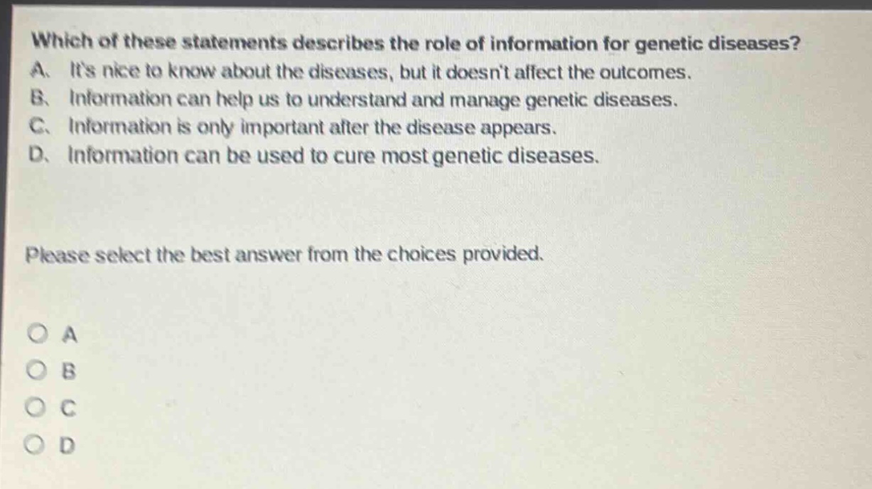 which of these statements describes the role of information for genetic diseases? a. its nice to know about the diseases, but it doesnt affect the outcomes. b. information can help us to understand and manage genetic diseases. c. information is only important after the disease appears. d. information can be used to cure most genetic diseases. please select the best answer from the choices provided. o a o b o c o d