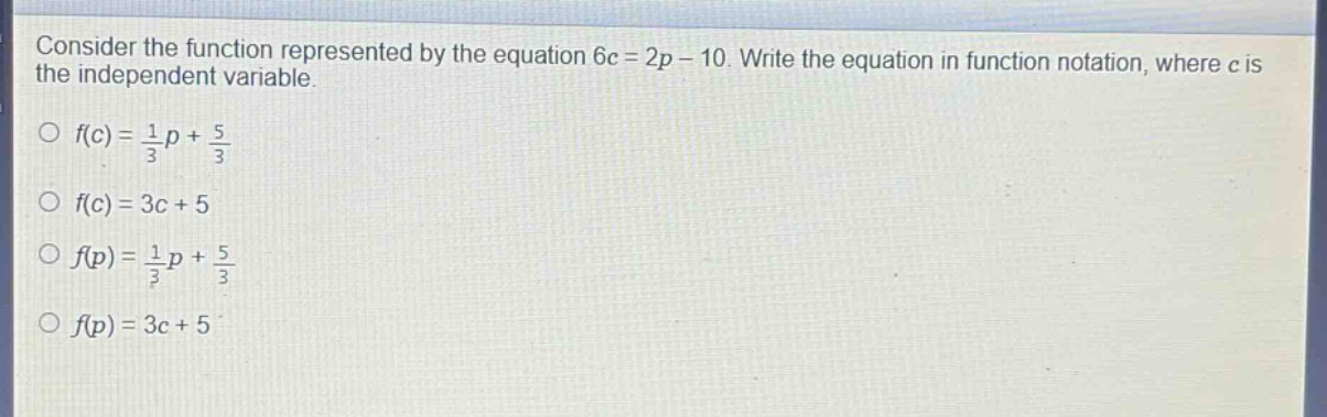 consider the function represented by the equation 6c = 2p - 10. write the equation in function notation, where c is the independent variable.\n○ f(c)=\frac{1}{3}p+\frac{5}{3}\n○ f(c)=3c + 5\n○ f(p)=\frac{1}{3}p+\frac{5}{3}\n○ f(p)=3c + 5