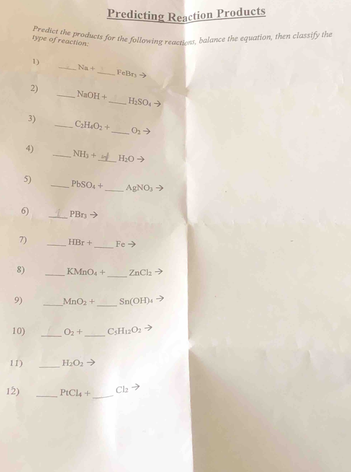 predicting reaction products\npredict the products for the following reactions, balance the equation, then classify the type of reaction:\n1) ___ na + ___ febr₃ →\n2) ___ naoh + ___ h₂so₄ →\n3) ___ c₂h₄o₂ + ___ o₂ →\n4) ___ nh₃ + ___ h₂o →\n5) ___ pbso₄ + ___ agno₃ →\n6) ___ pbr₃ →\n7) ___ hbr + ___ fe →\n8) ___ kmno₄ + ___ zncl₂ →\n9) ___ mno₂ + ___ sn(oh)₄ →\n10) ___ o₂ + ___ c₅h₁₂o₂ →\n11) ___ h₂o₂ →\n12) ___ ptcl₄ + ___ cl₂ →