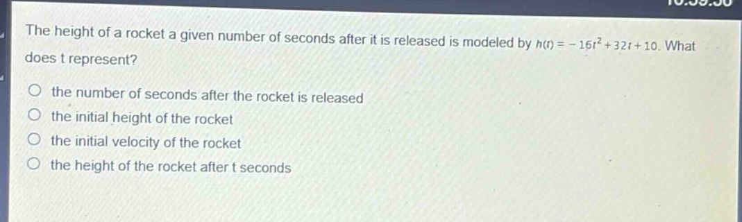 the height of a rocket a given number of seconds after it is released is modeled by h(t)=-16t² + 32t + 10. what does t represent?\no the number of seconds after the rocket is released\no the initial height of the rocket\no the initial velocity of the rocket\no the height of the rocket after t seconds