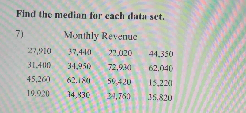 find the median for each data set.\n7) monthly revenue\n27,910 37,440 22,020 44,350\n31,400 34,950 72,930 62,040\n45,260 62,180 59,420 15,220\n19,920 34,830 24,760 36,820