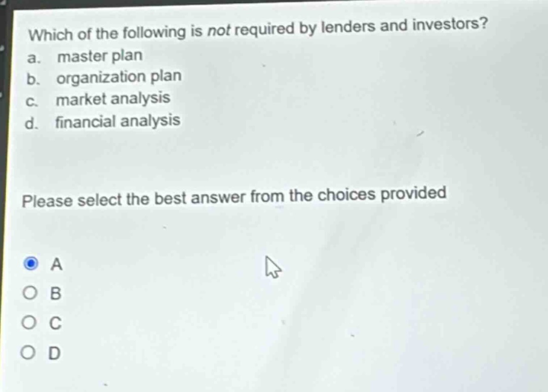 which of the following is not required by lenders and investors?\na. master plan\nb. organization plan\nc. market analysis\nd. financial analysis\nplease select the best answer from the choices provided