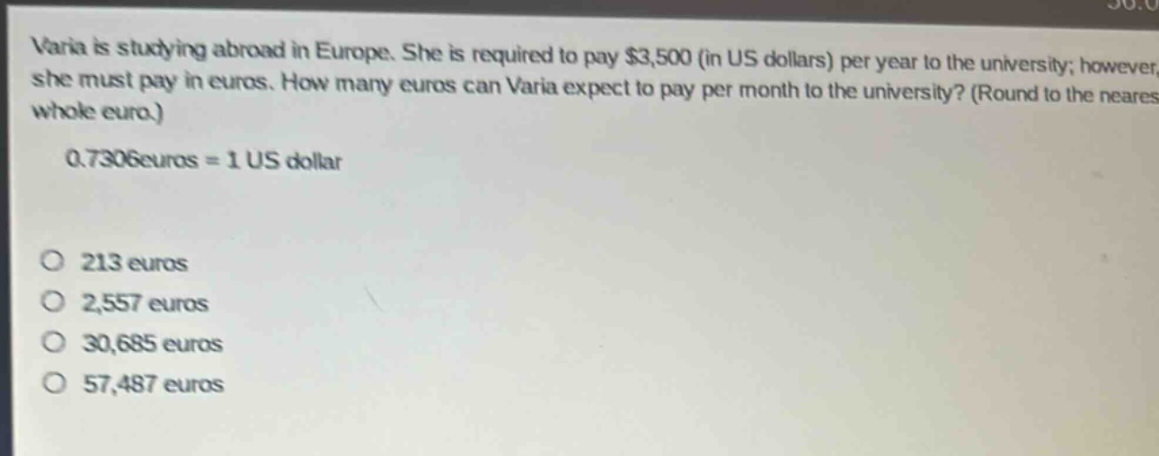 varia is studying abroad in europe. she is required to pay $3,500 (in us dollars) per year to the university; however, she must pay in euros. how many euros can varia expect to pay per month to the university? (round to the nearest whole euro.)\n0.7306 euros = 1 us dollar\n\no 213 euros\no 2,557 euros\no 30,685 euros\no 57,487 euros