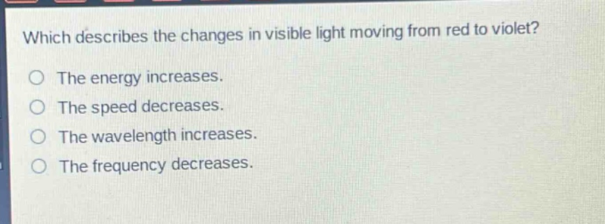 which describes the changes in visible light moving from red to violet?\nthe energy increases.\nthe speed decreases.\nthe wavelength increases.\nthe frequency decreases.