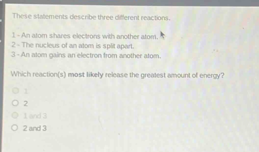 these statements describe three different reactions.\n1 - an atom shares electrons with another atom.\n2 - the nucleus of an atom is split apart.\n3 - an atom gains an electron from another atom.\nwhich reaction(s) most likely release the greatest amount of energy?\n1\n2\n1 and 3\n2 and 3