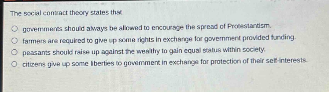 the social contract theory states that\no governments should always be allowed to encourage the spread of protestantism.\no farmers are required to give up some rights in exchange for government provided funding.\no peasants should raise up against the wealthy to gain equal status within society.\no citizens give up some liberties to government in exchange for protection of their self - interests.