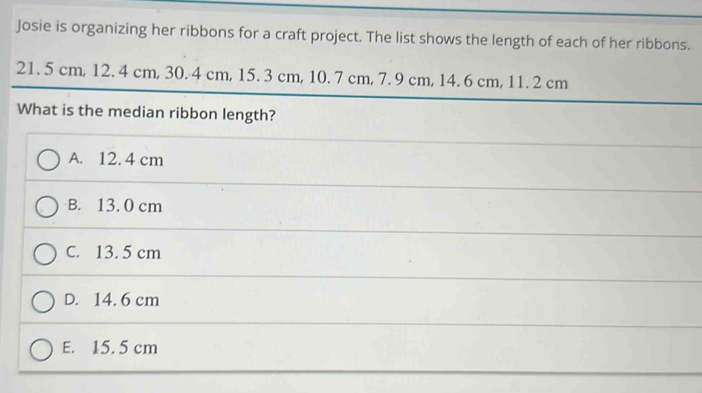 josie is organizing her ribbons for a craft project. the list shows the length of each of her ribbons. 21.5 cm, 12.4 cm, 30.4 cm, 15.3 cm, 10.7 cm, 7.9 cm, 14.6 cm, 11.2 cm what is the median ribbon length? a. 12.4 cm b. 13.0 cm c. 13.5 cm d. 14.6 cm e. 15.5 cm