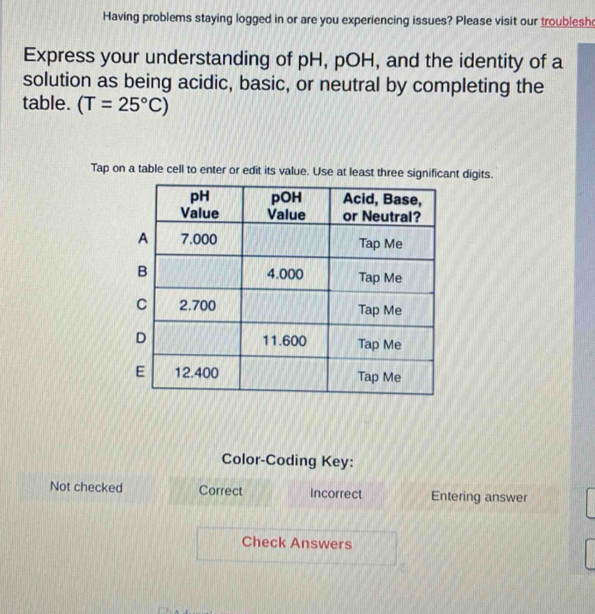 express your understanding of ph, poh, and the identity of a solution as being acidic, basic, or neutral by completing the table. (t = 25°c)\ntap on a table cell to enter or edit its value. use at least three significant digits.\ncolor - coding key:\nnot checked\ncorrect\nincorrect\nentering answer\ncheck answers