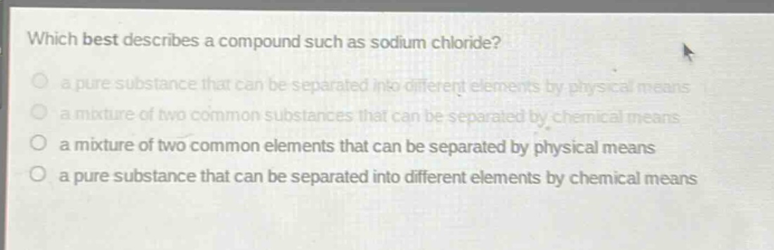 which best describes a compound such as sodium chloride?\n a pure substance that can be separated into different elements by physical means\n a mixture of two common substances that can be separated by chemical means\n a mixture of two common elements that can be separated by physical means\n a pure substance that can be separated into different elements by chemical means