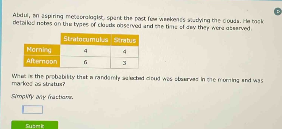 abdul, an aspiring meteorologist, spent the past few weekends studying the clouds. he took detailed notes on the types of clouds observed and the time of day they were observed.\n| |stratocumulus|stratus|\n|--|--|--|\n|morning|4|4|\n|afternoon|6|3|\nwhat is the probability that a randomly selected cloud was observed in the morning and was marked as stratus?\nsimplify any fractions.