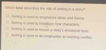 which best describes the role of setting in a story?\nsetting is used to emphasize ideas and theme.\nsetting is used to introduce new characters.\nsetting is used to lessen a storys emotional tone.\nsetting is used to de - emphasize an existing conflict.