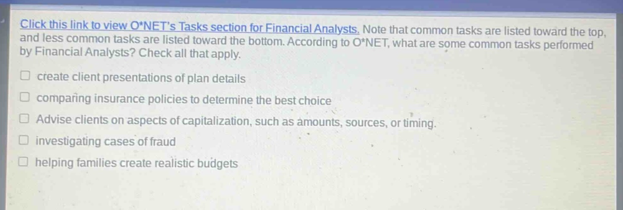 click this link to view o*nets tasks section for financial analysts. note that common tasks are listed toward the top, and less common tasks are listed toward the bottom. according to o*net, what are some common tasks performed by financial analysts? check all that apply. create client presentations of plan details comparing insurance policies to determine the best choice advise clients on aspects of capitalization, such as amounts, sources, or timing. investigating cases of fraud helping families create realistic budgets