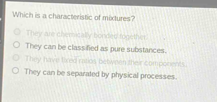 which is a characteristic of mixtures?\nthey are chemically bonded together.\nthey can be classified as pure substances.\nthey have fixed ratios between their components.\nthey can be separated by physical processes.