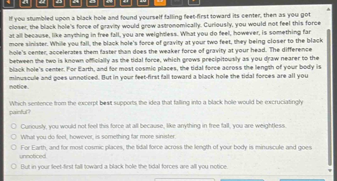if you stumbled upon a black hole and found yourself falling feet - first toward its center, then as you got closer, the black holes force of gravity would grow astronomically. curiously, you would not feel this force at all because, like anything in free fall, you are weightless. what you do feel, however, is something far more sinister. while you fall, the black holes force of gravity at your two feet, they being closer to the black holes center, accelerates them faster than does the weaker force of gravity at your head. the difference between the two is known officially as the tidal force, which grows precipitously as you draw nearer to the black holes center. for earth, and for most cosmic places, the tidal force across the length of your body is minuscule and goes unnoticed. but in your feet - first fall toward a black hole the tidal forces are all you notice. which sentence from the excerpt best supports the idea that falling into a black hole would be excruciatingly painful? curiously, you would not feel this force at all because, like anything in free fall, you are weightless. what you do feel, however, is something far more sinister. for earth, and for most cosmic places, the tidal force across the length of your body is minuscule and goes unnoticed. but in your feet - first fall toward a black hole the tidal forces are all you notice.