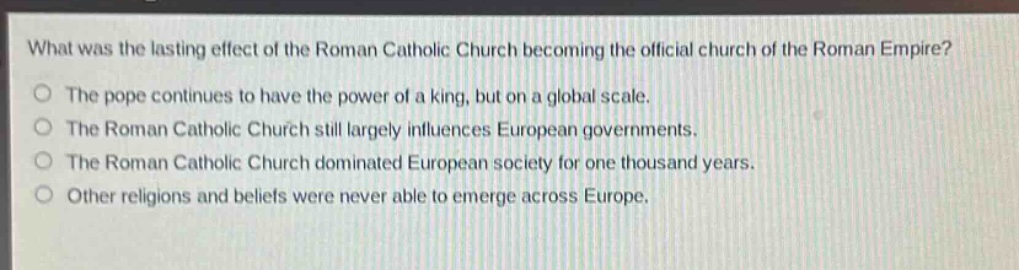 what was the lasting effect of the roman catholic church becoming the official church of the roman empire?\nthe pope continues to have the power of a king, but on a global scale.\nthe roman catholic church still largely influences european governments.\nthe roman catholic church dominated european society for one thousand years.\nother religions and beliefs were never able to emerge across europe.