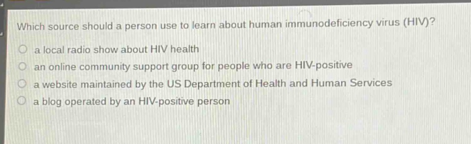 which source should a person use to learn about human immunodeficiency virus (hiv)?\n○ a local radio show about hiv health\n○ an online community support group for people who are hiv - positive\n○ a website maintained by the us department of health and human services\n○ a blog operated by an hiv - positive person
