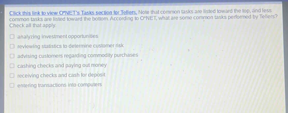 click this link to view o*nets tasks section for tellers. note that common tasks are listed toward the top, and less common tasks are listed toward the bottom. according to o*net, what are some common tasks performed by tellers? check all that apply. analyzing investment opportunities reviewing statistics to determine customer risk advising customers regarding commodity purchases cashing checks and paying out money receiving checks and cash for deposit entering transactions into computers