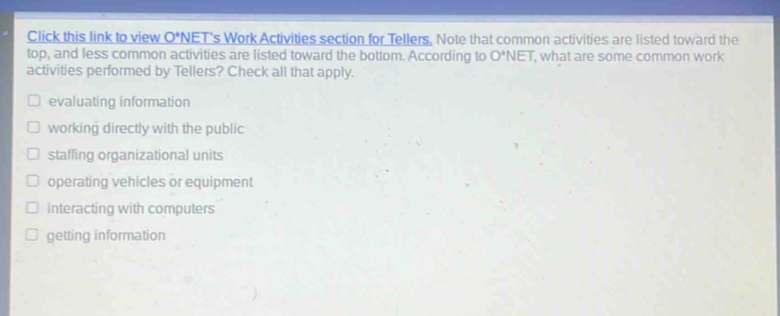 click this link to view o*nets work activities section for tellers. note that common activities are listed toward the top, and less common activities are listed toward the bottom. according to o*net, what are some common work activities performed by tellers? check all that apply. evaluating information working directly with the public staffing organizational units operating vehicles or equipment interacting with computers getting information