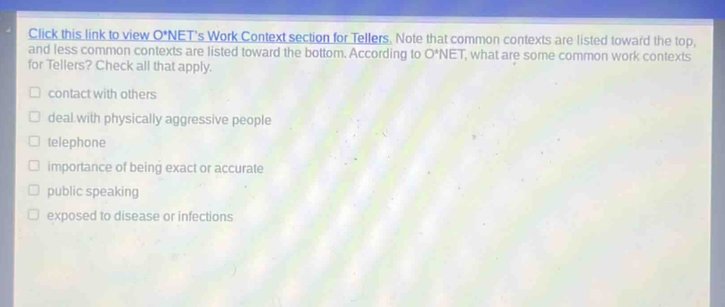 click this link to view o*nets work context section for tellers. note that common contexts are listed toward the top, and less common contexts are listed toward the bottom. according to o*net, what are some common work contexts for tellers? check all that apply. contact with others deal with physically aggressive people telephone importance of being exact or accurate public speaking exposed to disease or infections