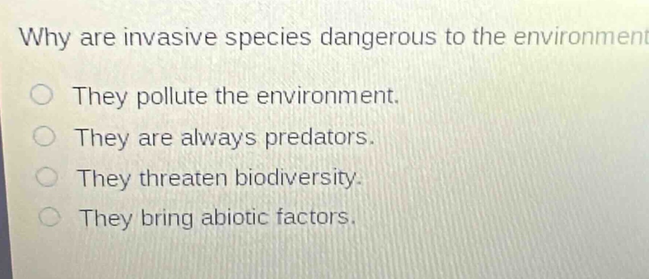 why are invasive species dangerous to the environment?\nthey pollute the environment.\nthey are always predators.\nthey threaten biodiversity.\nthey bring abiotic factors.