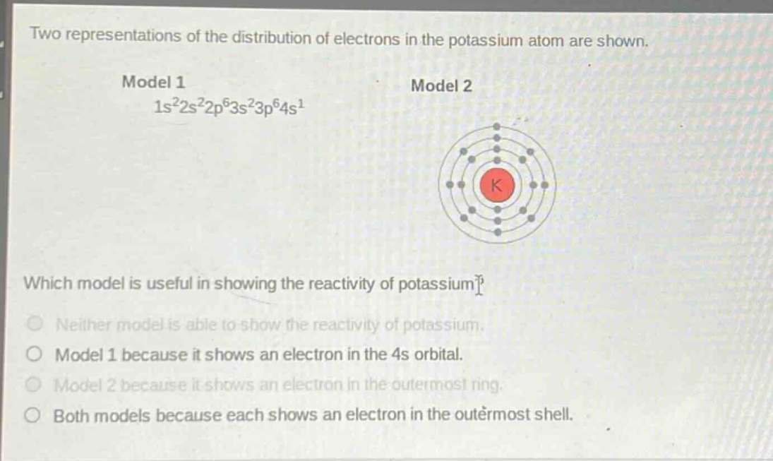 two representations of the distribution of electrons in the potassium atom are shown.\nmodel 1\n1s²2s²2p⁶3s²3p⁶4s¹\nmodel 2\n\nwhich model is useful in showing the reactivity of potassium?\nneither model is able to show the reactivity of potassium.\nmodel 1 because it shows an electron in the 4s orbital.\nmodel 2 because it shows an electron in the outermost ring.\nboth models because each shows an electron in the outermost shell.
