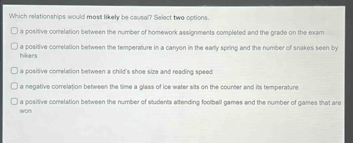 which relationships would most likely be causal? select two options.\na positive correlation between the number of homework assignments completed and the grade on the exam\na positive correlation between the temperature in a canyon in the early spring and the number of snakes seen by hikers\na positive correlation between a childs shoe size and reading speed\na negative correlation between the time a glass of ice water sits on the counter and its temperature\na positive correlation between the number of students attending football games and the number of games that are won