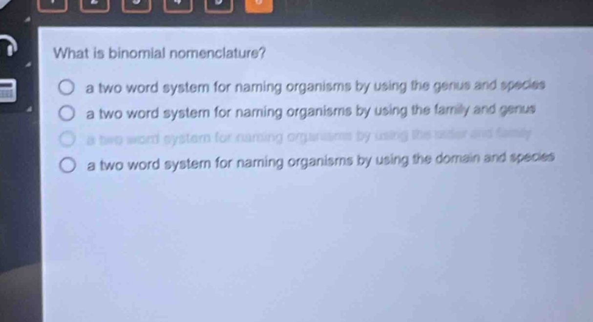 what is binomial nomenclature?\no a two - word system for naming organisms by using the genus and species\no a two - word system for naming organisms by using the family and genus\no a two - word system for naming organisms by using the order and family\no a two - word system for naming organisms by using the domain and species