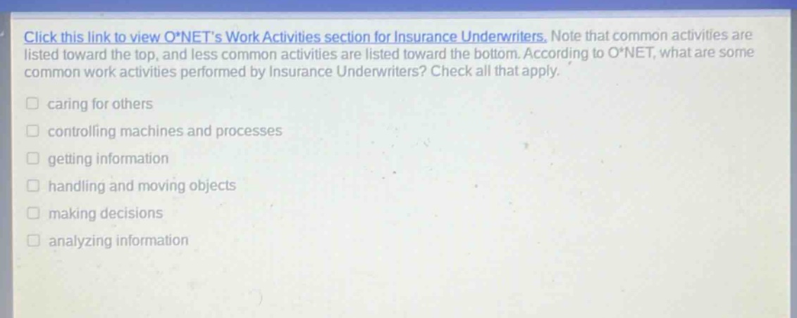 click this link to view o*nets work activities section for insurance underwriters. note that common activities are listed toward the top, and less common activities are listed toward the bottom. according to o*net, what are some common work activities performed by insurance underwriters? check all that apply. caring for others controlling machines and processes getting information handling and moving objects making decisions analyzing information