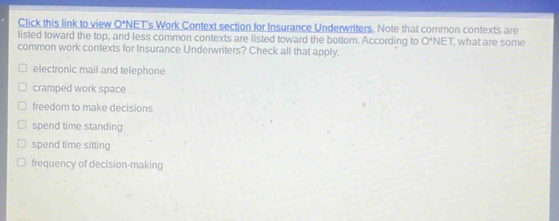 click this link to view o*nets work context section for insurance underwriters. note that common contexts are listed toward the top, and less common contexts are listed toward the bottom. according to o*net, what are some common work contexts for insurance underwriters? check all that apply. electronic mail and telephone cramped work space freedom to make decisions spend time standing spend time sitting frequency of decision - making