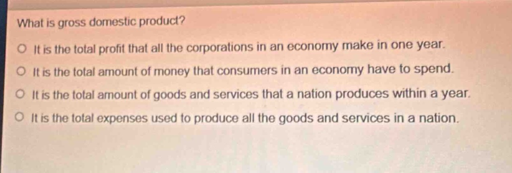 what is gross domestic product?\no it is the total profit that all the corporations in an economy make in one year.\no it is the total amount of money that consumers in an economy have to spend.\no it is the total amount of goods and services that a nation produces within a year.\no it is the total expenses used to produce all the goods and services in a nation.