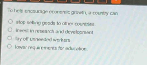 to help encourage economic growth, a country can\nstop selling goods to other countries.\ninvest in research and development.\nlay off unneeded workers.\nlower requirements for education.