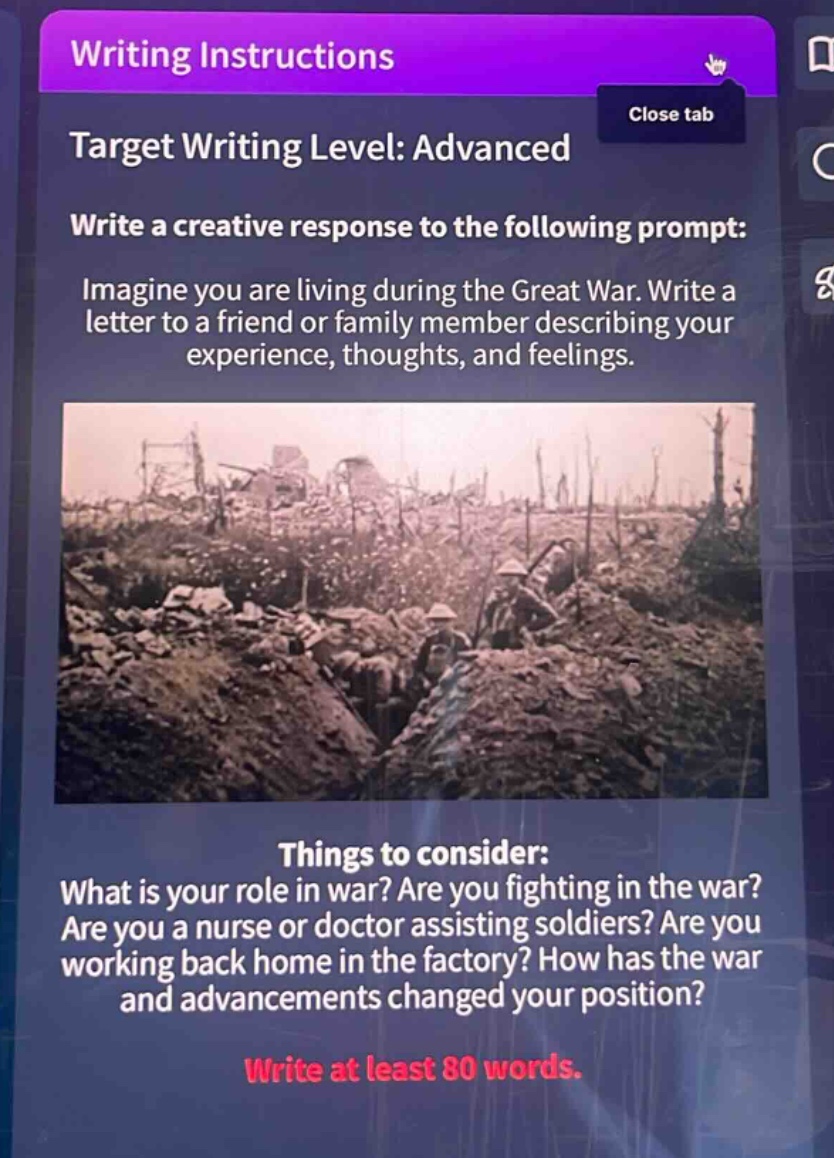 writing instructions\ntarget writing level: advanced\nwrite a creative response to the following prompt: imagine you are living during the great war. write a letter to a friend or family member describing your experience, thoughts, and feelings.\nthings to consider: what is your role in war? are you fighting in the war? are you a nurse or doctor assisting soldiers? are you working back home in the factory? how has the war and advancements changed your position?\nwrite at least 80 words.