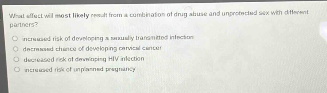 what effect will most likely result from a combination of drug abuse and unprotected sex with different partners?\n○ increased risk of developing a sexually transmitted infection\n○ decreased chance of developing cervical cancer\n○ decreased risk of developing hiv infection\n○ increased risk of unplanned pregnancy