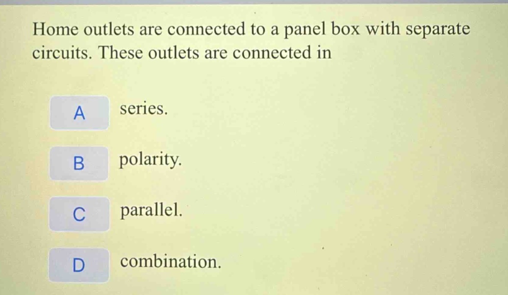 home outlets are connected to a panel box with separate circuits. these outlets are connected in\na series.\nb polarity.\nc parallel.\nd combination.