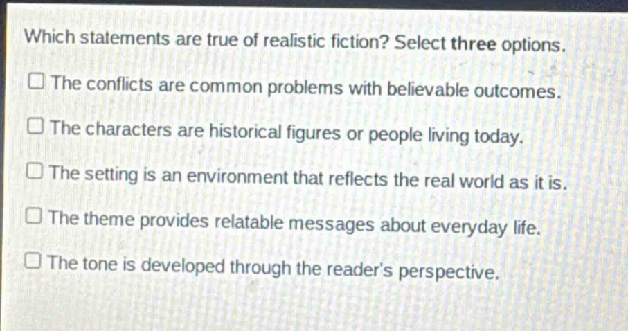 which statements are true of realistic fiction? select three options.\nthe conflicts are common problems with believable outcomes.\nthe characters are historical figures or people living today.\nthe setting is an environment that reflects the real world as it is.\nthe theme provides relatable messages about everyday life.\nthe tone is developed through the reader’s perspective.