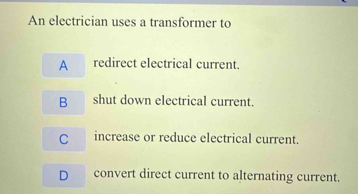 an electrician uses a transformer to\na redirect electrical current.\nb shut down electrical current.\nc increase or reduce electrical current.\nd convert direct current to alternating current.