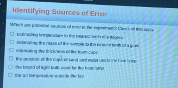 identifying sources of error\nwhich are potential sources of error in the experiment? check all that apply.\n□ estimating temperature to the nearest tenth of a degree\n□ estimating the mass of the sample to the nearest tenth of a gram\n□ estimating the thickness of the foam cups\n□ the position of the cups of sand and water under the heat lamp\n□ the brand of light bulb used for the heat lamp\n□ the air temperature outside the lab