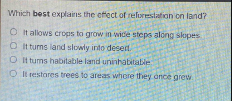 which best explains the effect of reforestation on land?\no it allows crops to grow in wide steps along slopes.\no it turns land slowly into desert.\no it turns habitable land uninhabitable.\no it restores trees to areas where they once grew.