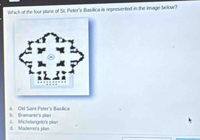 which of the four plans of st. peter’s basilica is represented in the image below?\na. old saint peter’s basilica\nb. bramante’s plan\nc. michelangelo’s plan\nd. maderno’s plan